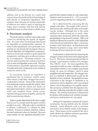 SECTION 2.2
Ingredient testing
78 CHAPTER 2
INGREDIENT EVALUATION AND DIET FORMULATION
additive and so the density of a mash feed
cannot always be predicted from knowledge of
bulk density of component ingredients. This
situation arises, because of ‘mixing’ of particles
of different size within a feed, so affecting the
empty space common with low bulk density
ingredients such as wheat shorts or alfalfa meal.
b. Proximate analysis
Proximate analysis is still the most widely used
system for monitoring the quality of ingredi-
ents. At a time when we formulate diets based
on digestible or metabolizable nutrients, its
value is often questioned, since proximate com-
ponents are very broad and encompass what can
be both digestible and indigestible components.
However, proximate analysis is quite rapid and
inexpensive, and does give an idea of continu-
ity of composition. Proximate analyses can
also be used to predict the content of nutrients
such as total and digestible amino acids. This type
of information is essentially regression analyses
of simple proximate components versus analytical
values for amino acids.
For proximate analysis an ingredient is
partitioned into six fractions, namely water,
ether extract, crude fiber, nitrogen-free extract,
crude protein and ash. Some of the information
from proximate analyses (usually the protein, ether
extract, fiber and ash values) are shown on
descriptive feed labels, which accompany feed-
stuffs and complete feeds. These values
represent the guarantees of quality used by the
feed manufacturing industry.
Water is usually determined by the loss in weight
that occurs in a sample upon drying to constant
weight in an oven. Although water is considered
a nutrient, it effectively is a diluent for other
nutrients. Increase in moisture, therefore, reduces
the total nutritional value of a feedstuff. Because
water content can vary, ingredients should be com-
pared for their nutrient content on a dry matter basis.
Moisture much in excess of 12 – 13% is cause for
concern regarding potential for mold growth.
Fat is determined by extracting the dry
sample with ether. The weight of the extract is
determined after distilling the ether and weigh-
ing the residue. Although this is the usual
method for determining fat in feeds, ether
extraction does not remove all the fats, especially
phospholipids or fats bound to protein. Often acid
hydrolysis followed by extraction of the hydrolysate
with chloroform:methanol or ether is necessary
to obtain ‘total’ lipid values. Acid hydrolysis also
liberates fat present as soap, and is more likely
to liberate fat from bacterial cell walls.
Crude protein is determined by measuring the
nitrogen content of the feed and multiplying this
by 6.25. This factor is based upon the fact that on
average, a pure protein contains 16% nitrogen.
Thus 100/16 = 6.25. For most ingredients, this
assumption is fairly accurate, and allows us to esti-
mate protein (which is a very complex assay) based
simply on assay for nitrogen, which is quite
straightforward and inexpensive. The nitrogen con-
tent of a feedstuff is determined usually by the
Kjeldahl or heco methods. The Kjeldahl involves
conversion of the nitrogen in feedstuffs to an
ammonium salt by digestion with concentrated
sulfuric acid in the presence of a suitable catalyst.
The ammonia is distilled from the digestion mix-
ture into a collecting vessel after the sample is made
alkaline. The amount of ammonia is determined
by titration with standard acid, and then nitrogen,
and hence crude protein are calculated.
Ashing of an ingredient combusts all organic
constituents, leaving behind only the mineral
elements. Some elements such as selenium
and arsenic form volatile oxides at this temper-
ature. These losses can be avoided if the ash is
made alkaline by addition of known quantities
of calcium oxide prior to ashing.
 