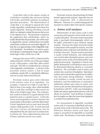 79CHAPTER 2
INGREDIENT EVALUATION AND DIET FORMULATION
SECTION 2.2
Ingredient testing
Crude fiber refers to the organic residue of
a feed that is insoluble after successive boiling
with H2SO4 and NaOH solutions according to
specified procedures. The determination of
crude fiber is an attempt to separate the more
readily digestible carbohydrates from those less
readily digestible. Boiling with dilute acid and
alkali is an attempt to imitate the process that occurs
in the digestive tract. This procedure is based on
the supposition that carbohydrates, which are
readily dissolved by this procedure, also will be read-
ily digested by animals, and that those not soluble
under these conditions are not readily digested. At
best,thisisanapproximationoftheindigestiblemate-
rial in feedstuffs. Nevertheless, it is used as a gen-
eral indicator in estimating the energy value of feeds.
Feeds high in fiber will be low in ME.
Nitrogen-free extract (NFE) is determined by
subtracting from 100 the sum of the percentages
of ash, crude protein, crude fiber, ether extract
and water. The NFE is considered to be a measure
of the digestible carbohydrates. A criticism of the
proximate analysis system, is that its major
contributor, namely NFE, is calculated by difference,
and not actually determined directly.
Proximate analysis gives some indication
of the nutritive value of an ingredient. For
example, a material very high in crude fiber is
likely to have a low energy value, while feedstuffs
low in crude fiber and high in ether extract are
likely to be of high energy value. The crude pro-
tein content of material is a good indicator of its
potential value as a protein source. Unless the
amino acid composition is known, however, the
actual quality of the protein cannot be determined.
Certain ingredients such as meat meal normally
contain a high quantity of ash. In meat meal and
fish meal, calcium and phosphorus may be
estimated from the ash value since it consists main-
ly of bone ash. Thus a determination of the ash
of these materials may be very useful.
Proximate analyses should perhaps be better
termed ‘approximate analyses’, especially since its
main component, NFE, is determined by
difference. However, it is a useful starting point for
necessity to conduct other more specific analyses.
c. Amino acid analyses
Determination of total amino acids is time
consuming and expensive and so tends not to be
a routine procedure. The most common procedure
today is gas-liquid chromatography, which can
be highly automated to give relatively speedy
analyses. However, the major time factor resides
in preparation of the sample for analysis, since the
component amino acids have to be freed from with-
in protein structures. This pre-analysis procedure
is usually termed hydrolysis, and unfortunately
care must be taken during this process, since two
important amino acids can be destroyed by inap-
propriate processing. Tryptophan is almost com-
pletely destroyed by acid hydrolysis and can only
be determined following alkaline or enzymatic
hydrolysis. The acid buffers used in amino acid
analyses also cause loss of tryptophan. Special pre-
cautions also must be taken against loss of methio-
nine and cystine during hydrolysis. Perfomic
acid oxidation is usually carried out prior to
hydrolysis, such that methionine is converted to
methionine sulfone and cystine to cysteic acid.
Amino acids are then liberated from the proteins
by hydrolysis with HCl. In the case of tryptophan,
further precautions against destruction by acids and
alkalis are essential. Such problems in prepara-
tion of samples are often the reason that tryptophan
is omitted from published data.
For measurement of digestible (available)
amino acids, it is necessary to feed birds and meas-
ure total amino acids in the feed and excreta. The
difference between amino acid input and
output is assumed to be digestible or available
amino acids. The bioassay is most easily achieved
 