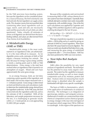 SECTION 2.2
Ingredient testing
80 CHAPTER 2
INGREDIENT EVALUATION AND DIET FORMULATION
by the TME precision force-feeding system,
because the ingredient can be considered alone.
In a classical bioassay, the bird voluntarily eats
feed and only the test ingredient can supply amino
acids.This situation means that semi-purified diets
(containing other basal ingredients such as
sugar, starch, sand and oils) are necessarily
used and the practicality of such diets are often
questioned. Today, virtually all estimates of
amino acid digestion are derived from the force-
feeding method, and values are often termedTAAA
(True Amino Acid Availability).
d. Metabolizable Energy
(AME or TME)
Metabolizable energy is the most costly
nutrient in an ingredient or diet, yet unfortunate-
ly it is the most difficult to measure. As for
digestible amino acids, estimates of AME orTME
require a bioassay involving live animals. The
only lab assay for energy is gross energy and this
is merely a starting point used in AME or TME
determinations. Gross energy is the total heat
evolved when an ingredient or diet is burned in an
atmosphere of oxygen. Wood and corn have
approximately the same gross energy.
In an energy bioassay, birds are fed diets
containing a given quantity of the ingredient, and
feed intake and excreta output measured over a
3–5 d balance period. Gross energy is determined
on feed and dried excreta and calculations made
to determine the metabolizable energy derived from
the ingredient under test. In theTME assay, the bird
is force-fed only the ingredient under test, and so
the estimate of ME is simplified. With all the
laboratory and sample preparation necessary for
the test, it is challenging to generate results
within a 2–3 week period, at a cost approaching
$1,000 USD per sample.
Because of the complexity and cost involved
in measuring AME orTME, various chemical or in
vitro systems have been developed. Essentially these
methods attempt to correlate more easily measurable
components, with available energy. One of the first
such calculations was applied by Carpenter and
Clegg (1956) and their equation is still as good as
anything developed in the last 50 years.
ME (kcal/kg) = 53 + 38(%CP + 2.25 x % fat
+ 1.1 x % starch + % sugar)
This type of prediction equation is accurate to
within ± 200 kcal/kg and so is useful for giving an
estimate ofAME for a novel ingredient. There have
alsobeenMEassaysbasedonenzymedigestion. The
mostsuccessfulusesduodenalfluidtakenfromapig,
and measuring the gross energy of solubilized
components after 1 – 2 hr of incubation. AME has
also been predicted by NIRA (see next section).
e. Near Infra Red Analysis
(NIRA)
NIRA offers the possibility for very rapid
analyses of ingredients and feeds. The technique
has the potential to assay many organic com-
pounds. The system has the capability to measure
metabolizable energy as well as more simple
components such as fat, moisture, protein and
fiber. Analysis relies on measuring how much
light energy is absorbed when the sample is
bombarded with light at very specific wavelengths.
The basis of NIRA is chemometrics, which
is the application of mathematics to analytical
chemistry. The technique is an integration of
spectroscopy, statistics, and computer sciences.
Mathematical models are constructed that relate
chemical composition (active chemical groups)
to energy changes in the near infra red region of
the spectrum which ranges from 700 to 2500 nm
in wavelength. In this region of the spectrum we
 
