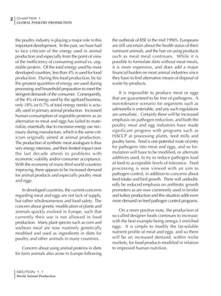 2 CHAPTER 1
GLOBAL POULTRY PRODUCTION
SECTION 1.1
World Animal Production
the poultry industry is playing a major role in this
important development. In the past, we have had
to face criticism of the energy used in animal
production and especially from the point of view
of the inefficiency of consuming animal vs. veg-
etable protein. Of the total energy used by most
developed countries, less than 4% is used for food
production. During this food production, by far
the greatest quantities of energy are used during
processing and household preparation to meet the
stringent demands of the consumer. Consequently,
of the 4% of energy used by the agrifood business,
only 18% (or 0.7% of total energy needs) is actu-
ally used in primary animal production. Increased
human consumption of vegetable proteins as an
alternative to meat and eggs has failed to mate-
rialize, essentially due to excessive energy use nec-
essary during manufacture, which is the same crit-
icism originally aimed at animal production.
The production of synthetic meat analogues is thus
very energy intensive, and their limited impact over
the last decade attests to problems with
economic viability and/or consumer acceptance.
With the economy of many third world countries
improving, there appears to be increased demand
for animal products and especially poultry meat
and eggs.
In developed countries, the current concerns
regarding meat and eggs are not lack of supply,
but rather wholesomeness and food safety. The
concern about genetic modification of plants and
animals quickly evolved in Europe, such that
currently their use is not allowed in food
production. Many plant species such as corn and
soybean meal are now routinely genetically
modified and used as ingredients in diets for
poultry and other animals in many countries.
Concern about using animal proteins in diets
for farm animals also arose in Europe following
the outbreak of BSE in the mid 1990’s. Europeans
are still uncertain about the health status of their
ruminant animals, and the ban on using products
such as meat meal continues. While it is
possible to formulate diets without meat meals,
it is more expensive, and does add a major
financial burden on most animal industries since
they have to find alternative means of disposal of
waste by-products.
It is impossible to produce meat or eggs
that are guaranteed to be free of pathogens. A
non-tolerance scenario for organisms such as
salmonella is untenable, and any such regulations
are unrealistic. Certainly there will be increased
emphasis on pathogen reduction, and both the
poultry meat and egg industries have made
significant progress with programs such as
HACCP at processing plants, feed mills and
poultry farms. Feed is one potential route of entry
for pathogens into meat and eggs, and so for-
mulation will have to be modified, or alternate
additives used, to try to reduce pathogen load
of feed to acceptable levels of tolerance. Feed
processing is now viewed with an aim to
pathogen control, in addition to concerns about
feed intake and bird growth. There will undoubt-
edly be reduced emphasis on antibiotic growth
promoters as are now commonly used in broiler
and turkey production and this situation adds even
more demand on feed pathogen control programs.
On a more positive note, the production of
so-called designer foods continues to increase;
with the best example being omega-3 enriched
eggs. It is simple to modify the fat-soluble
nutrient profile of meat and eggs, and so there
will be an increased demand, within niche
markets, for food products modified in relation
to improved human nutrition.
 