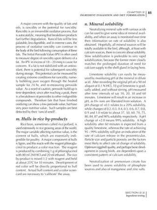 85CHAPTER 2
INGREDIENT EVALUATION AND DIET FORMULATION
SECTION 2.2
Ingredient testing
A major concern with the quality of fats and
oils, is rancidity or the potential for rancidity.
Rancidity is an irreversible oxidative process, that
is autocatalylic, meaning that breakdown products
fuel further degradation. Rancid fats will be less
palatable, less digestible, and in extreme cases, the
process of oxidative rancidity can continue in
the body of the bird following consumption of these
fats. The Initial PeroxideValue (IPV) is often used
to measure degree of rancidity upon delivery of a
fat. An IPV in excess of 18 – 20 meq is cause for
concern. If a fat is not stabilized with an antiox-
idant, there is potential for subsequent rancidity
during storage. This potential can be measured by
creating extreme conditions for rancidity, name-
ly bubbling pure oxygen through the heated
sample for 24 hr, and re-measuring peroxide
value. As a word of caution, peroxide build-up is
time dependent, since after reaching a peak, there
is a breakdown of peroxides to other indigestible
compounds. Therefore fats that have finished
oxidizing can show a low peroxide value, but have
very poor nutritive value. Such samples are best
detected by their ‘rancid smell’.
m. Hulls in rice by-products
Rice bran, sometimes called rice pollard, is
used extensively in rice growing areas of the world.
The major variable affecting nutritive value, is the
content of hulls, which are essentially indi-
gestible for poultry. A major component of hulls
is lignin, and this reacts with the reagent phloroglu-
cinol to produce a color reaction. The reagent
is produced by combining 1 g of phloroglucinol
with 80 ml 2M HCl and 20 ml ethanol. The rice
by-product is mixed 1:2 with reagent and held
at about 25ºC for 10 minutes. Development of
red color will be directly proportional to hull
content. Actual hull content and a color score-
card are necessary to ‘calibrate’ the assay.
n. Mineral solubility
Neutralizing mineral salts with various acids
can be used to give some idea of mineral avail-
ability, and when an assay is monitored over time
then information on rate of solubility is also
obtained. Hopefully, all mineral sources will be
totally available to the bird, although, at least with
calcium sources, there is concern about solubility.
Slow solubilization is preferable to very rapid
solubilization, because the former more closely
matches the prolonged duration of need for
calcium supply to the shell gland in laying hens.
Limestone solubility can easily be meas-
ured by monitoring pH of the mineral in dilute
acid. After recording the original pH of a 90 ml
aliquot of 0.1 N HCl, 10 g of limestone is grad-
ually added, and without stirring, pH measured
after time intervals of say 10, 20, 30 and 60
minutes. Limestone will result in an increase in
pH, as H+ ions are liberated from solution. A
pH change of +0.1 relates to a 20% solubility,
while changes of 0.2, 0.3, 0.4, 0.5, 0.6, 0.7, 0.8,
0.9 and 1.0 relate to about 37, 50, 60, 70, 75,
80, 84, 87 and 90% solubility respectively. A pH
change of +2.0 means 99% solubility. A high
solubility after 60 minutes is expected from a
quality limestone, whereas the rate of achieving
95 – 99% solubility will give an indication of the
rate of calcium release in the proventriculus.
Particle size and particle porosity are the factors
most likely to affect rate of change of solubility.
Optimum eggshell quality, and perhaps bone devel-
opment in young birds, are dependent upon a
consistent pattern of calcium solubility.
Neutralization of ammonium citrate has
been used to assess solubility of phosphate
sources and also of manganese and zinc salts.
 