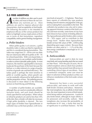 SECTION 2.3
Feed additives
86 CHAPTER 2
INGREDIENT EVALUATION AND DIET FORMULATION
2.3 FEED ADDITIVES
A
number of additives are often used in poul-
try diets and most of these do not con-
tribute any nutrients per se. Most
additives are used to improve physical diet
characteristics, feed acceptability or bird health.
The following discussion is not intended to
emphasize efficacy of the various products but
rather to highlight various implications of their
use in terms of diet formulation, ingredient
compatibility and/or general feeding management.
a. Pellet binders
When pellet quality is of concern, a pellet
durability index is often ascribed to ingredients
and this is considered during formulation. This
index may range from 55 – 60 for corn soy diets
that are notoriously difficult to pellet, to 90 – 95
for wheat-based diets. With corn-based diets, it
is often necessary to use synthetic pellet binders
in order to achieve desirable pellet quality. In most
instances, the need for a good pellet is necessary
to placate the purchaser of the feed, because the
bird per se is often tolerant of a range of quality
in terms of growth rate and feed efficiency. The
turkey poult is perhaps the most sensitive to
pellet or crumble quality, where growth rate
can be markedly influenced by both pellet size
and the proportion of fines. The pelleting process
is discussed in more detail in the following
section on Feed Mixing and Pelleting.
A number of pellet binders are available,
although they are used at considerably different
inclusion levels, and such levels should be
clearly specified for each product. When wheat
or wheat by-products are used at less than 10%
of the diet, then a binder will often be necessary
if high pellet durability is desired. The two
major types of binders have lignosulfonate or
colloidal clays as the base product, with inclu-
sion levels of around 5 – 12 kg/tonne. There have
been reports of colloidal-clay type products
binding some B-vitamins and pigments in the gut,
and so making them unavailable to the bird. The
colloidal-clay products may also aid in reduc-
ing apparent moisture content of the bird’s exc-
reta and more recently, some forms of clay have
been shown to have activity in binding aflatoxin.
The lignosulfonate pellet binders often contain
20 – 30% sugars, and so contribute to diet
energy level. Studies show lignosulfonate
binders to have ME values of 900 – 2200 kcal/kg
depending upon sugar content. Because these
binders are often used at 1 – 1.2% of the diet,
then energy contribution is meaningful at 10 –25
kcal/kg of diet.
b. Anticoccidials
Anticoccidials are used in diets for most
meat birds and young breeding stock that are reared
on litter floors. Over the past 20 years, the so-
called ionophore anticoccidials have predom-
inated and they have proved most efficacious in
controlling clinical signs of coccidiosis. From
a nutritional viewpoint, some care must be
taken in selection of these products as they can
influence metabolism of the bird under certain
situations.
Monensin has been a very successful
anticoccidial, and seems to work well with
both broiler chickens and turkeys. Monensin,
like most ionophores, has an affinity to bind metal
ions, the most important in terms of bird metab-
olism being sodium and potassium. Lasalocid
also binds metals, although its major affinity is
for potassium and secondly, sodium. Most
ionophores also increase the permeability of
membranes to H+
ions, a factor that may be
of significance in acid-base balance. For this
 