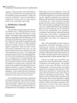 SECTION 2.3
Feed additives
88 CHAPTER 2
INGREDIENT EVALUATION AND DIET FORMULATION
response. Oocysts start to cycle when birds are
10 d of age, and if the litter is exceptionally dry
this important cycling is less effective. Under such
extreme conditions, it may be advisable to
temporarily increase diet or water sodium
levels, so as to stimulate water intake.
c. Antibiotics, Growth
Promoters
There has been a gradual reduction in the use
of antibiotics per se, although growth promot-
ing agents are still used extensively in most
regions. The mode of action of growth promoting
agents is comparable to that of antibiotics in terms
of beneficial modification of gut microflora. In
this context, the type of dietary ingredients used
may influence the efficacy of these products
because microbial activity is influenced by
digesta composition. There has been insuffi-
cient work conducted in this area, e.g. the
beneficial effect seen when antibiotics are used
with ingredients such as rye. It is unlikely that
growth promoters result in increased digestibil-
ity of feed, rather improvements in feed efficiency
are a consequence of increased growth rate
and hence reduced days to market. Over the past
few years, there has been criticism about the use
of antibiotics in poultry feeds, especially with
respect to the potential for build-up of microor-
ganisms resistant to a specific antibiotic, and
subsequent transfer of this resistance to known
pathogens. In this context, the use of antibiotics
such as penicillin, that are also used in human-
medicine, come under very close scrutiny.
It is very difficult to grow broilers without the
use of growth promoters, since clostridial organ-
isms often proliferate and clinical necrotic
enteritis develops. While some countries have
a ban on sub-therapeutic growth promoters in
the feed, their use is escalating as water additives.
Without the use of such ‘antibiotics’, there will
undoubtedly be greater risk of bacterial overgrowth
in the bird’s digestive tract and especially when
‘poorly’ digested ingredients are used since
these provide substrates for microbial fermentation
in the lower gut. Such enhanced microbial
growth can have various consequences for the
bird. If the microbes are pathogens, then disease
can occur. With proliferation of non-pathogens
there can still be effective loss of nutrients to
the bird and undoubtedly such conditions
contribute to ‘feed passage’ where feed particles
can be seen in the excreta. Using germ-free
(gnotobiotic) birds, there is invariably a decrease
in diet AMEn, since there is no ‘digestion’ by
microbes.
There will undoubtedly be future interest in
developing nutritional strategies aimed at
reducing our reliance on sub-therapeutic
antimicrobials. In general, such strategies revolve
around limiting the nutrient supply to the intestinal
microbes, altering the lumen environment so as
to hinder microbial growth and/or priming or
improving the bird’s immune response (Table 2.21).
If diets are made more digestible, then
theoretically, there should be fewer substrates
available for microbial growth. The greatest
success in this area will likely occur from
developments in feed processing and greater
application of exogenous feed enzymes. There
seems great potential for modifying gut pH,
either with use of feed or water source acids, or
simply by stimulating gizzard activity. Many
organic acids are bactericidal, and while some
are corrosive, there are few limitations in adding
them to diets in terms of stability of most other
nutrients. While such acids may not have a dra-
matic effect on pH of the small intestine,
products such as lactic acid are bactericidal
over quite a range of pH.
 