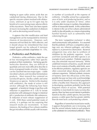 91CHAPTER 2
INGREDIENT EVALUATION AND DIET FORMULATION
SECTION 2.3
Feed additives
91
helping to spare sulfur amino acids that are
catabolized during aflatoxicosis. Due to the
specific enzyme system involved with aflatox-
icosis, selenium at up to 0.4 ppm may be
beneficial in overcoming major adverse effects
of this mycotoxin. There have also been reports
of niacin increasing the catabolism of aflatoxin
B1, and so decreasing overall toxicity.
It appears that diet modification and feed
management can be manipulated to minimize
chances of mycotoxicosis. However, such
measures will not likely be 100% effective, and
it should always be remembered that most
fungal growth can be reduced if moisture
content of grains and feeds is kept below 14 – 15%.
e. Probiotics and Prebiotics
Probiotics, unlike antibiotics, imply the use
of live microorganisms rather than specific
products of their metabolism. Not being specific
molecules therefore, they are difficult to
quantitate and even more difficult to describe in
terms of proposed modes of action. Probiotics
can be classified into two major types – viable
microbial cultures and microbial fermentation
products. Most research has centered on
Lactobacilli species, Bacillus subtilis and some
Streptococcus species. Similar to the situation
with antibiotics, the mode of action is still
unclear although the following have been
suggested: a) beneficial change in gut flora with
reduction in population of E. Coli; b) lactate
production with subsequent change in intestinal
pH; c) production of antibiotic-like substances;
d) reduction of toxin release (suppression of
E. coli). With these varied potential routes of
activity, it is perhaps not too surprising that
research results are inconsistent. In most
instances, the feeding of live cultures modifies
the gut microflora of birds usually with increases
in number of Lactobacilli at the expense of
coliforms. A healthy animal has a preponder-
ance of lactic acid producing bacteria, and so
it is only under situations of ‘stress’, when
coliforms often increase in numbers, that probiotics
will be of measurable benefit. In this context there
is interest in the use of live cultures administered
(orally) to day-old poultry as a means of preventing
harmful bacteria such as salmonella from
colonizing the gut.
The term ‘competitive exclusion’ is often
used synonymously with probiotics. It is assumed
that the probiotic will have a competitive advan-
tage over any inherent pathogen, and either
replace it, or prevent its colonization. Bacterial
antagonism may arise due to synthesis of
inhibitors by the probiotic organism. Lactic
acid from Lactobacilli and other species is an
example of such a product. Probiotic organisms
may also stimulate mucosal immunity. While
undefined mixtures of bacteria, usually derived
from cecal contents of healthy adult birds, seem
to be effective probiotics, regulatory agencies are
often concerned about dosing animals with
unknown organisms. Defined synthetic mixtures
of bacteria seem less efficacious at this time,
possibly because we have only scant knowledge
of the normal (beneficial) microbial population
within a healthy bird. However, this approach
to developing a probiotic probably has the best
long-term chance of success. With potential
instability in most feeds for many Lactobacillus
species, there has been recent interest in probiotics
based on Bacillus subtilis species, because they
possess a viable spore that has greater stability
than do most lactic acid producing cultures.
Regardless of somewhat inconclusive results,
it appears that probiotic use is increasing, and
that the animal industry looks to such products
as the substitutes for conventional antibiotics. These
 