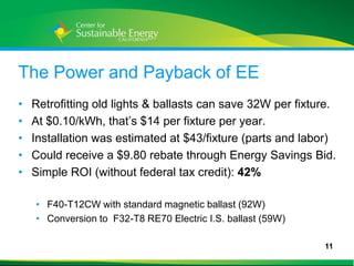The Power and Payback of EE
•    Retrofitting old lights & ballasts can save 32W per fixture.
•    At $0.10/kWh, that’s $14 per fixture per year.
•    Installation was estimated at $43/fixture (parts and labor)
•    Could receive a $9.80 rebate through Energy Savings Bid.
•    Simple ROI (without federal tax credit): 42%

     • F40-T12CW with standard magnetic ballast (92W)
     • Conversion to F32-T8 RE70 Electric I.S. ballast (59W)

                                                               11
11
 