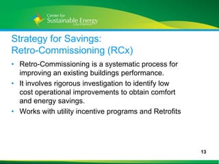 Strategy for Savings:
Retro-Commissioning (RCx)
• Retro-Commissioning is a systematic process for
  improving an existing buildings performance.
• It involves rigorous investigation to identify low
  cost operational improvements to obtain comfort
  and energy savings.
• Works with utility incentive programs and Retrofits




                                                        13
13
 