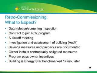 Retro-Commissioning:
What to Expect?
•    Data release/screening inspection
•    Contract to join RCx program
•    A kickoff meeting
•    Investigation and assessment of building (Audit)
•    Savings measures and paybacks are documented
•    Owner installs contractually obligated measures
•    Program pays owner incentives
•    Building is Energy Star benchmarked 12 mo. later
                                                        16
16
 