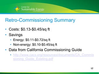 Retro-Commissioning Summary
• Costs: $0.13-$0.45/sq ft
• Savings
     • Energy: $0.11-$0.72/sq ft
     • Non-energy: $0.10-$0.45/sq ft
• Data from California Commissioning Guide
     • http://www.cacx.org/resources/documents/CA_Commis
       sioning_Guide_Existing.pdf

                                                      17
17
 