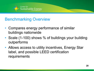 Benchmarking Overview

• Compares energy performance of similar
  buildings nationwide
• Scale (1-100) shows % of buildings your building
  outperforms
• Allows access to utility incentives, Energy Star
  label, and possible LEED certification
  requirements

                                                 20
20
 