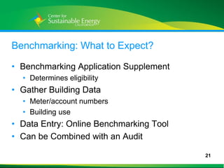 Benchmarking: What to Expect?

• Benchmarking Application Supplement
     • Determines eligibility
• Gather Building Data
     • Meter/account numbers
     • Building use
• Data Entry: Online Benchmarking Tool
• Can be Combined with an Audit

                                         21
21
 