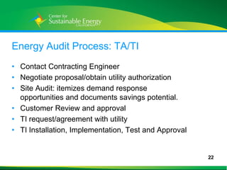 Energy Audit Process: TA/TI
• Contact Contracting Engineer
• Negotiate proposal/obtain utility authorization
• Site Audit: itemizes demand response
  opportunities and documents savings potential.
• Customer Review and approval
• TI request/agreement with utility
• TI Installation, Implementation, Test and Approval


                                                       22
22
 