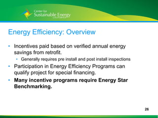 Energy Efficiency: Overview
• Incentives paid based on verified annual energy
  savings from retrofit.
     • Generally requires pre install and post install inspections
• Participation in Energy Efficiency Programs can
  qualify project for special financing.
• Many incentive programs require Energy Star
  Benchmarking.



                                                                     26
26
 