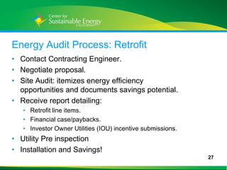 Energy Audit Process: Retrofit
• Contact Contracting Engineer.
• Negotiate proposal.
• Site Audit: itemizes energy efficiency
  opportunities and documents savings potential.
• Receive report detailing:
     • Retrofit line items.
     • Financial case/paybacks.
     • Investor Owner Utilities (IOU) incentive submissions.
• Utility Pre inspection
• Installation and Savings!
                                                               27
27
 