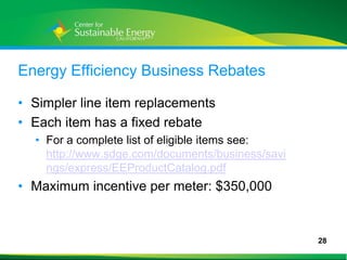 Energy Efficiency Business Rebates

• Simpler line item replacements
• Each item has a fixed rebate
     • For a complete list of eligible items see:
       http://www.sdge.com/documents/business/savi
       ngs/express/EEProductCatalog.pdf
• Maximum incentive per meter: $350,000


                                                     28
28
 