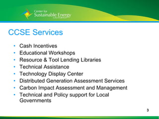 CCSE Services
    •   Cash Incentives
    •   Educational Workshops
    •   Resource & Tool Lending Libraries
    •   Technical Assistance
    •   Technology Display Center
    •   Distributed Generation Assessment Services
    •   Carbon Impact Assessment and Management
    •   Technical and Policy support for Local
        Governments
                                                     3
3
 