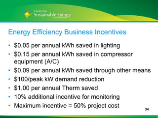 Energy Efficiency Business Incentives
• $0.05 per annual kWh saved in lighting
• $0.15 per annual kWh saved in compressor
  equipment (A/C)
• $0.09 per annual kWh saved through other means
• $100/peak kW demand reduction
• $1.00 per annual Therm saved
• 10% additional incentive for monitoring
• Maximum incentive = 50% project cost        34
34
 