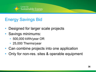Energy Savings Bid

• Designed for larger scale projects
• Savings minimums:
     • 500,000 kWh/year OR
     • 25,000 Therms/year
• Can combine projects into one application
• Only for non-res. sites & operable equipment


                                                 36
36
 