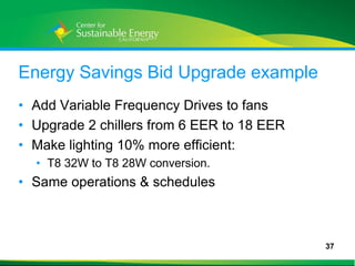 Energy Savings Bid Upgrade example
• Add Variable Frequency Drives to fans
• Upgrade 2 chillers from 6 EER to 18 EER
• Make lighting 10% more efficient:
     • T8 32W to T8 28W conversion.
• Same operations & schedules



                                            37
37
 
