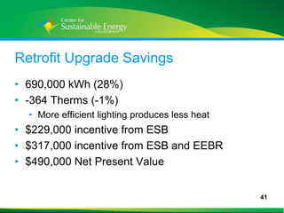 Retrofit Upgrade Savings
• 690,000 kWh (28%)
• -364 Therms (-1%)
     • More efficient lighting produces less heat
• $229,000 incentive from ESB
• $317,000 incentive from ESB and EEBR
• $490,000 Net Present Value


                                                    41
41
 