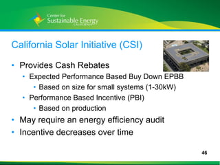 California Solar Initiative (CSI)

• Provides Cash Rebates
     • Expected Performance Based Buy Down EPBB
        • Based on size for small systems (1-30kW)
     • Performance Based Incentive (PBI)
        • Based on production
• May require an energy efficiency audit
• Incentive decreases over time

                                                     46
46
 