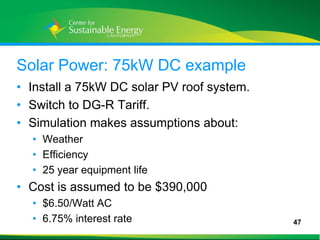 Solar Power: 75kW DC example
• Install a 75kW DC solar PV roof system.
• Switch to DG-R Tariff.
• Simulation makes assumptions about:
     • Weather
     • Efficiency
     • 25 year equipment life
• Cost is assumed to be $390,000
     • $6.50/Watt AC
     • 6.75% interest rate                  47
47
 