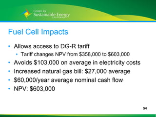 Fuel Cell Impacts
• Allows access to DG-R tariff
     • Tariff changes NPV from $358,000 to $603,000
•    Avoids $103,000 on average in electricity costs
•    Increased natural gas bill: $27,000 average
•    $60,000/year average nominal cash flow
•    NPV: $603,000


                                                       54
54
 