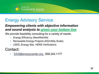Energy Advisory Service
Empowering clients with objective information
and sound analysis to green your bottom line
We provide feasibility consulting for a variety of needs:
     • Energy Efficiency (New/Retrofit)
     • Renewable Energy Projects (DG/Utility Scale)
     • LEED, Energy Star, HERS Verifications

Contact:
     •                            , 858.244.1177




                                                            57
57
 