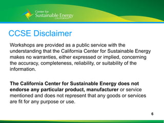 CCSE Disclaimer
Workshops are provided as a public service with the
understanding that the California Center for Sustainable Energy
makes no warranties, either expressed or implied, concerning
the accuracy, completeness, reliability, or suitability of the
information.

The California Center for Sustainable Energy does not
endorse any particular product, manufacturer or service
mentioned and does not represent that any goods or services
are fit for any purpose or use.

                                                                  6
6
 