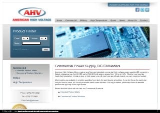 Commercial
• Standard Product Matrix
• Commercial Custom Solutions
Military
High Temperature
Phone (775) 777-0992
Fax (775) 777-3631
Email ahv@ahv.com
Commercial Power Supply, DC Converters
American High Voltage offers a vast array of low-cost standard commercial high voltage power supplies/DC converters.
Output voltages range from 50VDC up to 250kVDC with power ranges from 1W up to 1kW. Whether you need low
ripple, tight regulation, miniature size, or high power, we will meet your specifications and you can meet your budget.
Most models are available in smaller quantities from stock for rapid design schedules. If we don’t have the particular
unit you need in stock, it is usually available within several weeks. For larger orders, production times of standard
products are typically six to eight weeks.
Please click the links below to view our Commercial Products.
Standard Product Matrix
Commercial Custom Solutions
Product Finder
Power Any Voltage Any
Model
View All Products »
PDFmyURL - the best online web to pdf conversion service
 