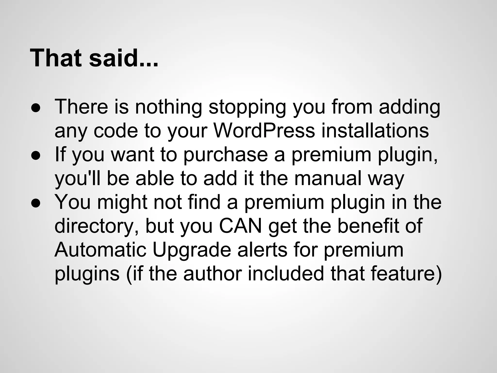 That said...
● There is nothing stopping you from adding
  any code to your WordPress installations
● If you want to purchase a premium plugin,
  you'll be able to add it the manual way
● You might not find a premium plugin in the
  directory, but you CAN get the benefit of
  Automatic Upgrade alerts for premium
  plugins (if the author included that feature)
 