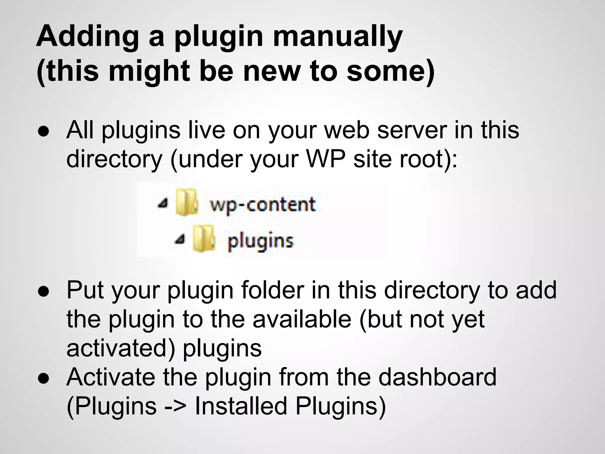 Adding a plugin manually
(this might be new to some)
● All plugins live on your web server in this
  directory (under your WP site root):




● Put your plugin folder in this directory to add
  the plugin to the available (but not yet
  activated) plugins
● Activate the plugin from the dashboard
  (Plugins -> Installed Plugins)
 