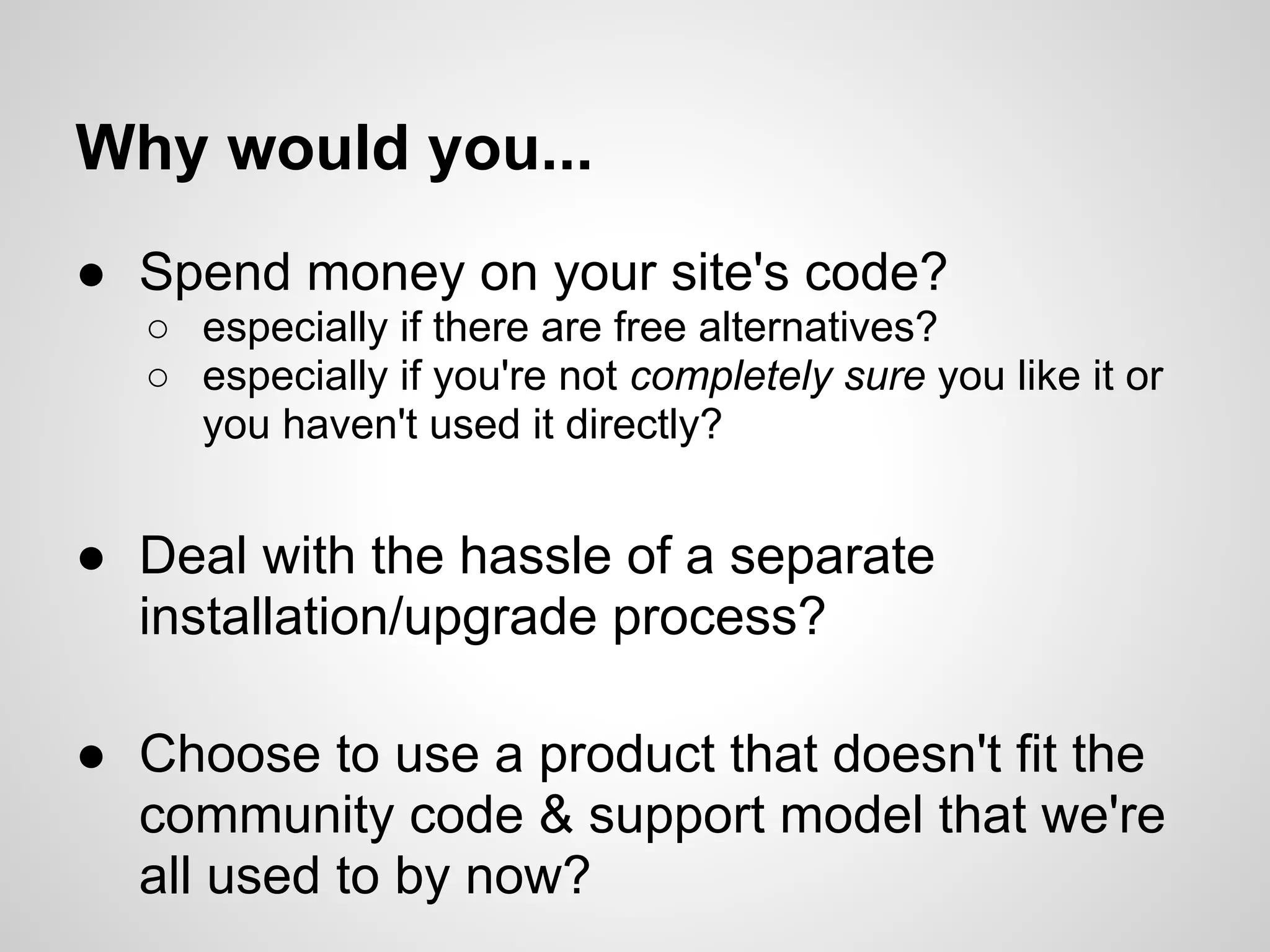 Why would you...
● Spend money on your site's code?
  ○ especially if there are free alternatives?
  ○ especially if you're not completely sure you like it or
    you haven't used it directly?


● Deal with the hassle of a separate
  installation/upgrade process?

● Choose to use a product that doesn't fit the
  community code & support model that we're
  all used to by now?
 