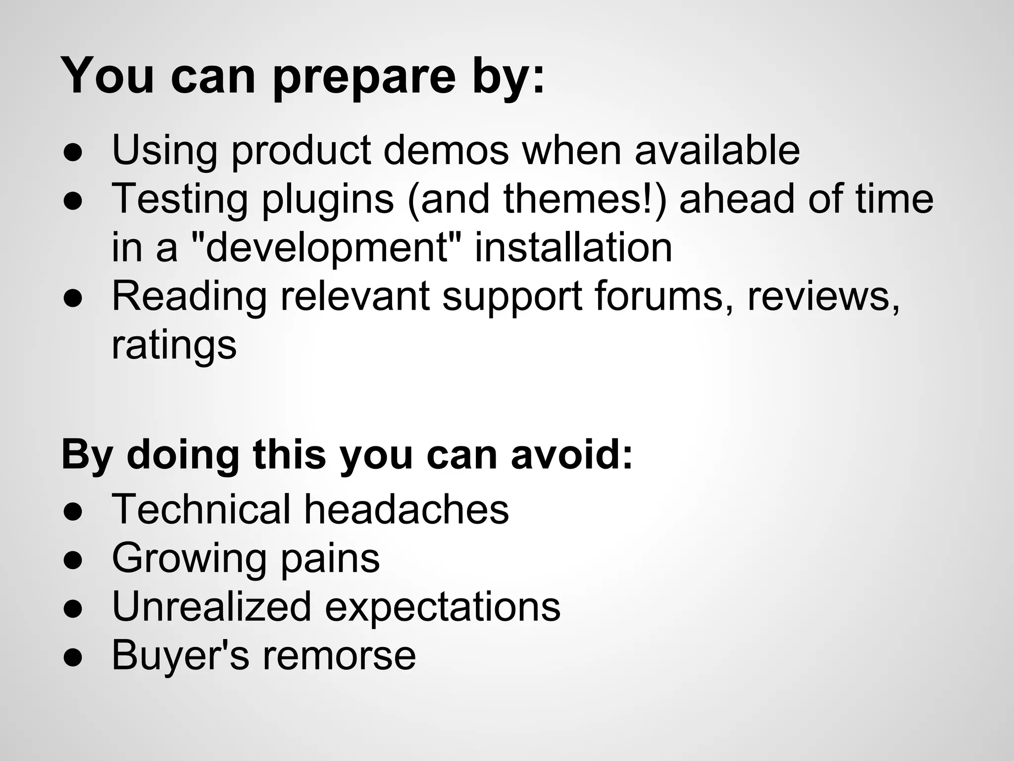 You can prepare by:
● Using product demos when available
● Testing plugins (and themes!) ahead of time
  in a "development" installation
● Reading relevant support forums, reviews,
  ratings

By doing this you can avoid:
● Technical headaches
● Growing pains
● Unrealized expectations
● Buyer's remorse
 