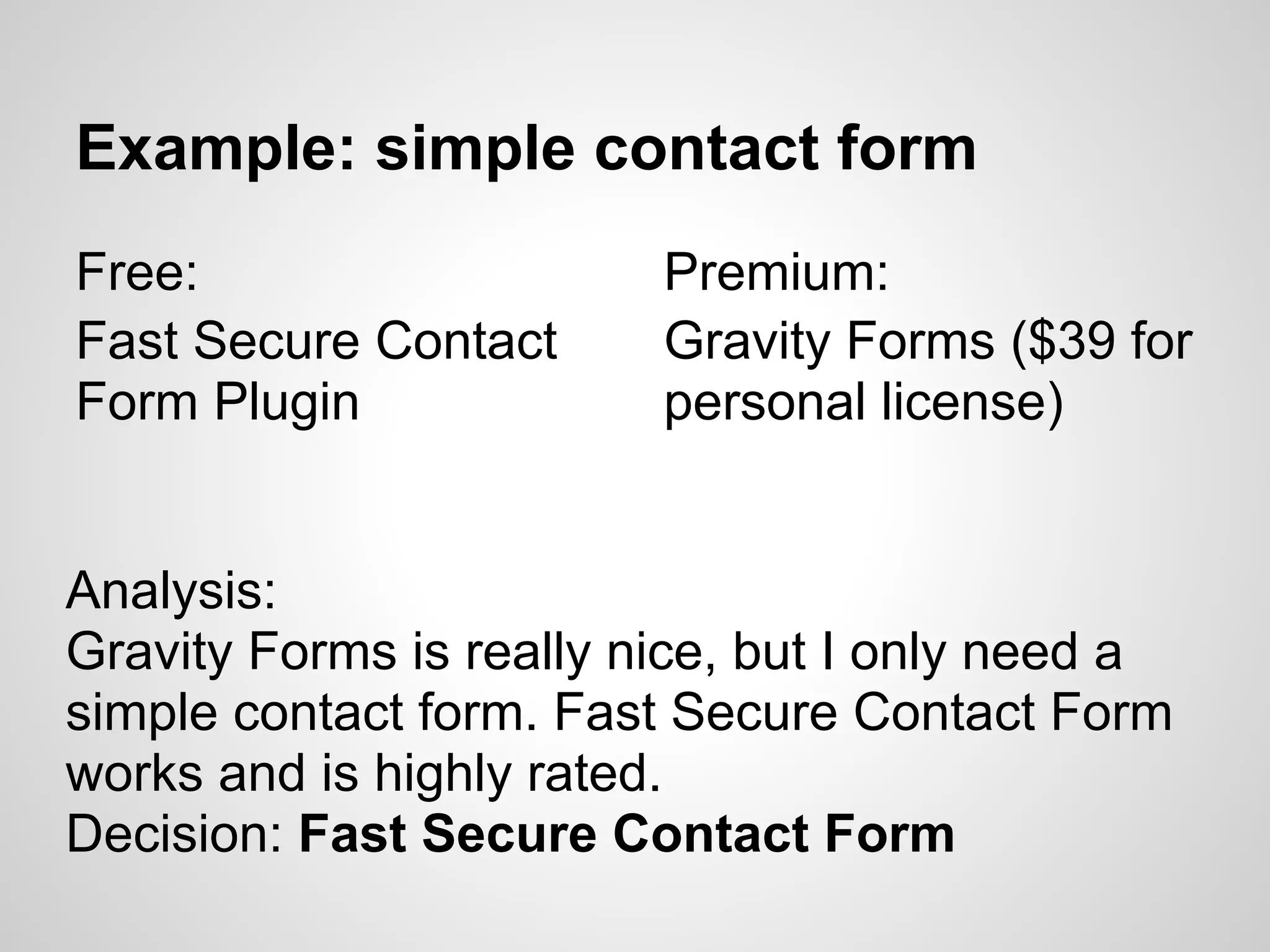 Example: simple contact form
Free:                    Premium:
Fast Secure Contact      Gravity Forms ($39 for
Form Plugin              personal license)


Analysis:
Gravity Forms is really nice, but I only need a
simple contact form. Fast Secure Contact Form
works and is highly rated.
Decision: Fast Secure Contact Form
 