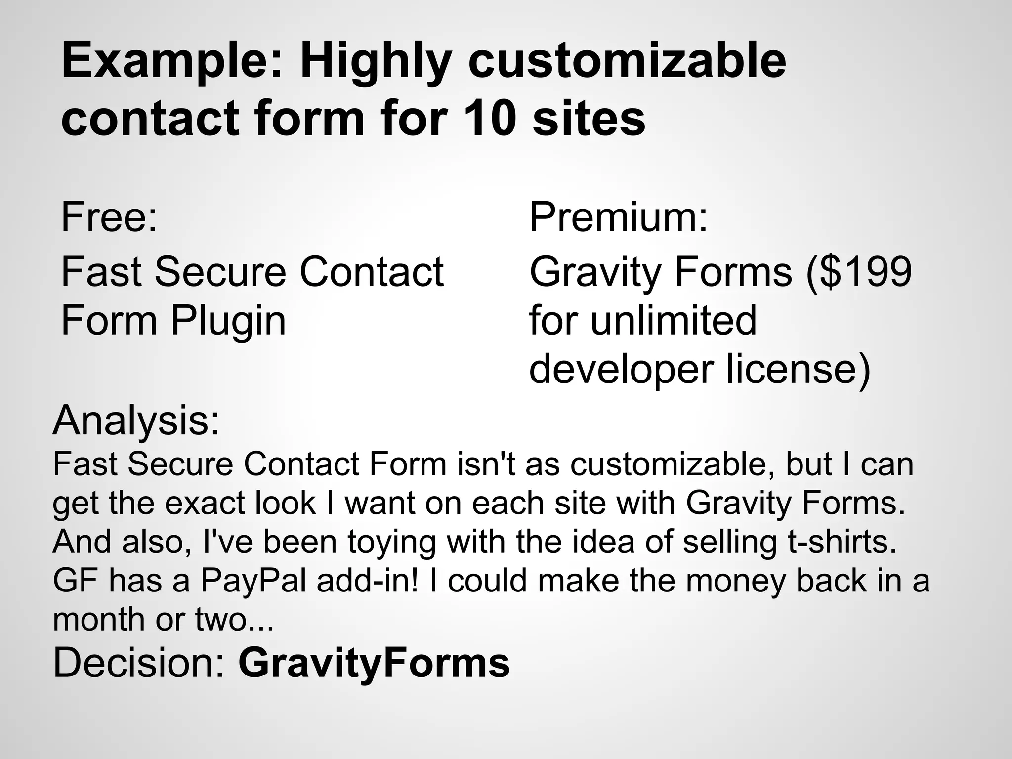 Example: Highly customizable
contact form for 10 sites
Free:                            Premium:
Fast Secure Contact              Gravity Forms ($199
Form Plugin                      for unlimited
                                 developer license)
Analysis:
Fast Secure Contact Form isn't as customizable, but I can
get the exact look I want on each site with Gravity Forms.
And also, I've been toying with the idea of selling t-shirts.
GF has a PayPal add-in! I could make the money back in a
month or two...
Decision: GravityForms
 