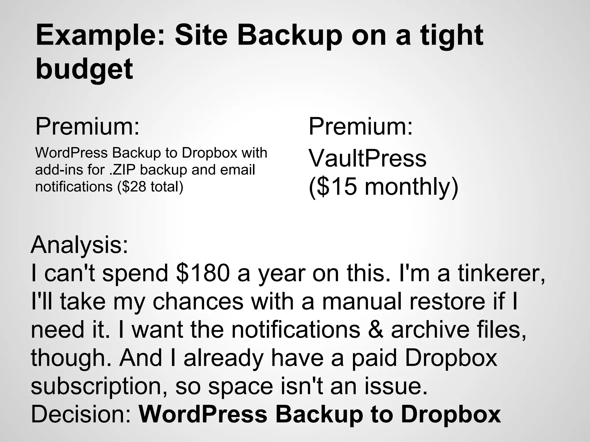 Example: Site Backup on a tight
budget
Premium:                            Premium:
WordPress Backup to Dropbox with
add-ins for .ZIP backup and email
                                    VaultPress
notifications ($28 total)           ($15 monthly)

Analysis:
I can't spend $180 a year on this. I'm a tinkerer,
I'll take my chances with a manual restore if I
need it. I want the notifications & archive files,
though. And I already have a paid Dropbox
subscription, so space isn't an issue.
Decision: WordPress Backup to Dropbox
 