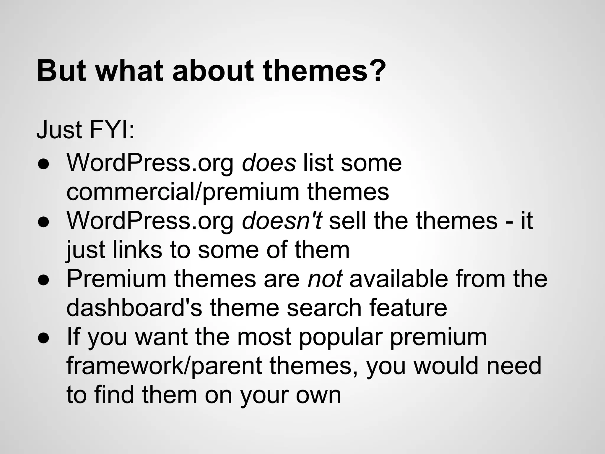 But what about themes?
Just FYI:
● WordPress.org does list some
  commercial/premium themes
● WordPress.org doesn't sell the themes - it
  just links to some of them
● Premium themes are not available from the
  dashboard's theme search feature
● If you want the most popular premium
  framework/parent themes, you would need
  to find them on your own
 