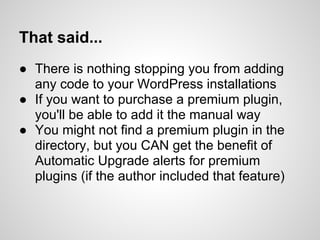 That said...
● There is nothing stopping you from adding
  any code to your WordPress installations
● If you want to purchase a premium plugin,
  you'll be able to add it the manual way
● You might not find a premium plugin in the
  directory, but you CAN get the benefit of
  Automatic Upgrade alerts for premium
  plugins (if the author included that feature)
 