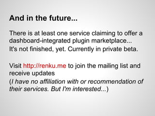 And in the future...
There is at least one service claiming to offer a
dashboard-integrated plugin marketplace...
It's not finished, yet. Currently in private beta.

Visit http://renku.me to join the mailing list and
receive updates
(I have no affiliation with or recommendation of
their services. But I'm interested...)
 