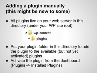 Adding a plugin manually
(this might be new to some)
● All plugins live on your web server in this
  directory (under your WP site root):




● Put your plugin folder in this directory to add
  the plugin to the available (but not yet
  activated) plugins
● Activate the plugin from the dashboard
  (Plugins -> Installed Plugins)
 