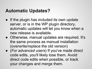 Automatic Updates?
● If the plugin has included its own update
  server, or is in the WP plugin directory,
  automatic updates will let you know when a
  new release is available.
● Otherwise, manual updates are required. It's
  the same process as manual installation
  (overwrite/replace the old version)
● (For advanced users) If you've made direct
  code edits, you'll likely lose them. Avoid
  direct code edits when possible, or track
  your changes and merge them.
 