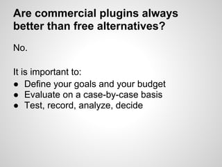 Are commercial plugins always
better than free alternatives?
No.

It is important to:
● Define your goals and your budget
● Evaluate on a case-by-case basis
● Test, record, analyze, decide
 
