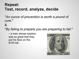 Repeat:
Test, record, analyze, decide
"An ounce of prevention is worth a pound of
cure."
&
"By failing to prepare you are preparing to fail."
  - a man whose wisdom
  was so great that they
  put his face on the
  $100 bill
 