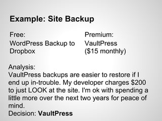 Example: Site Backup
Free:                     Premium:
WordPress Backup to       VaultPress
Dropbox                   ($15 monthly)

Analysis:
VaultPress backups are easier to restore if I
end up in-trouble. My developer charges $200
to just LOOK at the site. I'm ok with spending a
little more over the next two years for peace of
mind.
Decision: VaultPress
 