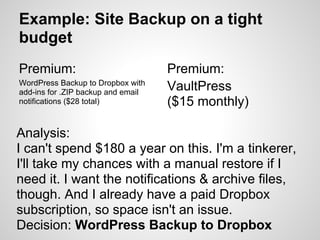 Example: Site Backup on a tight
budget
Premium:                            Premium:
WordPress Backup to Dropbox with
add-ins for .ZIP backup and email
                                    VaultPress
notifications ($28 total)           ($15 monthly)

Analysis:
I can't spend $180 a year on this. I'm a tinkerer,
I'll take my chances with a manual restore if I
need it. I want the notifications & archive files,
though. And I already have a paid Dropbox
subscription, so space isn't an issue.
Decision: WordPress Backup to Dropbox
 