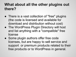 What about all the other plugins out
there?
● There is a vast collection of "free" plugins
  (the code is licensed and available for
  download and distribution without cost)
● The WordPress Plugin Directory will host
  and list anything with a "compatible" free
  license
● Some plugin authors offer free code
  licenses, but are happy to sell service and
  support or premium products related to their
  free products or to WordPress in general.
 
