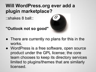Will WordPress.org ever add a
plugin marketplace?
::shakes 8 ball::

"Outlook not so good"

● There are currently no plans for this in the
  works.
● WordPress is a free software, open source
  product under the GPL license; the core
  team chooses to keep its directory services
  limited to plugins/themes that are similarly
  licensed.
 