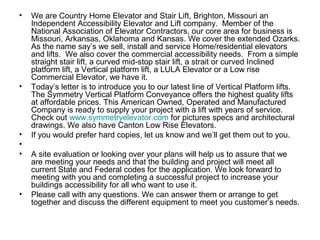 •   We are Country Home Elevator and Stair Lift, Brighton, Missouri an
    Independent Accessibility Elevator and Lift company. Member of the
    National Association of Elevator Contractors, our core area for business is
    Missouri, Arkansas, Oklahoma and Kansas. We cover the extended Ozarks.
    As the name say’s we sell, install and service Home/residential elevators
    and lifts. We also cover the commercial accessibility needs. From a simple
    straight stair lift, a curved mid-stop stair lift, a strait or curved Inclined
    platform lift, a Vertical platform lift, a LULA Elevator or a Low rise
    Commercial Elevator, we have it.
•   Today’s letter is to introduce you to our latest line of Vertical Platform lifts.
    The Symmetry Vertical Platform Conveyance offers the highest quality lifts
    at affordable prices. This American Owned, Operated and Manufactured
    Company is ready to supply your project with a lift with years of service.
    Check out www.symmetryelevator.com for pictures specs and architectural
    drawings. We also have Canton Low Rise Elevators.
•   If you would prefer hard copies, let us know and we’ll get them out to you.
•
•   A site evaluation or looking over your plans will help us to assure that we
    are meeting your needs and that the building and project will meet all
    current State and Federal codes for the application. We look forward to
    meeting with you and completing a successful project to increase your
    buildings accessibility for all who want to use it.
•   Please call with any questions. We can answer them or arrange to get
    together and discuss the different equipment to meet you customer’s needs.
 
