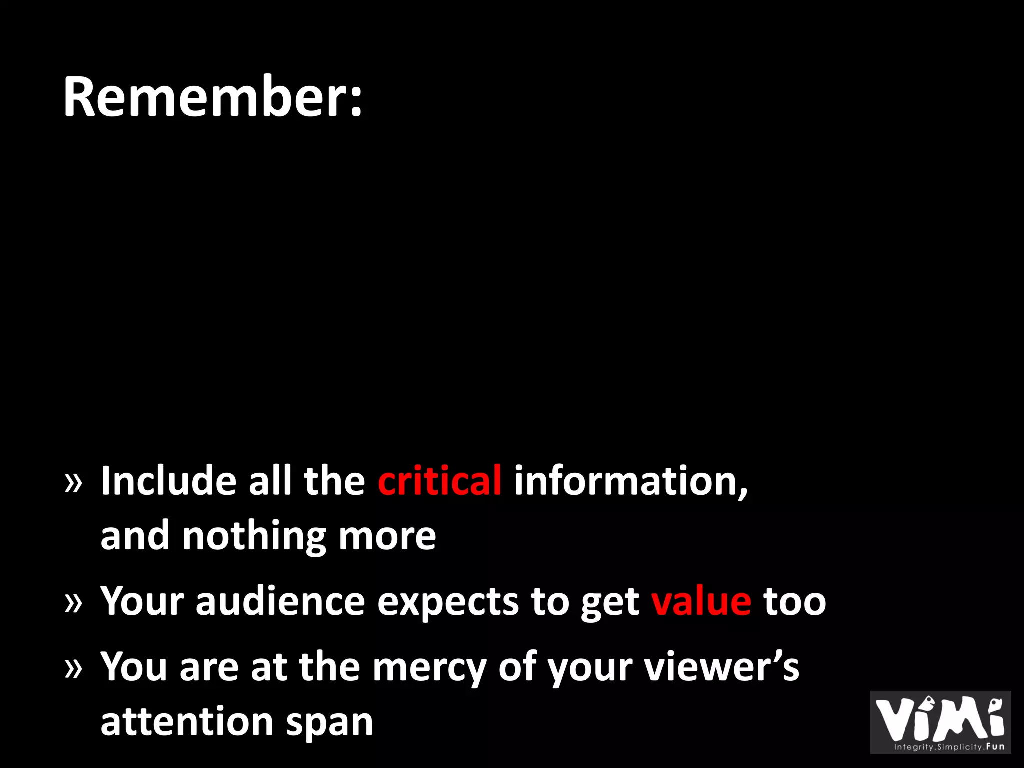 Remember:




» Include all the critical information,
  and nothing more
» Your audience expects to get value too
» You are at the mercy of your viewer’s
  attention span
 