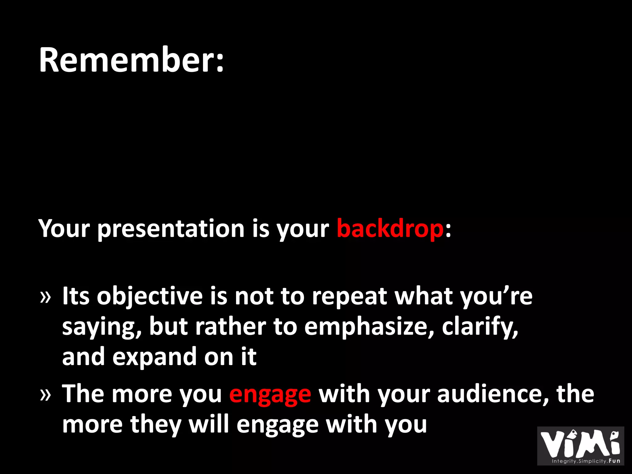 Remember:



Your presentation is your backdrop:

» Its objective is not to repeat what you’re
  saying, but rather to emphasize, clarify,
  and expand on it
» The more you engage with your audience, the
  more they will engage with you
 